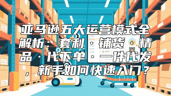 亚马逊五大运营模式全解析：套利·铺货·精品·代下单·一件代发，新手如何快速入门？