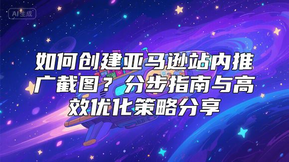 如何创建亚马逊站内推广截图？分步指南与高效优化策略分享