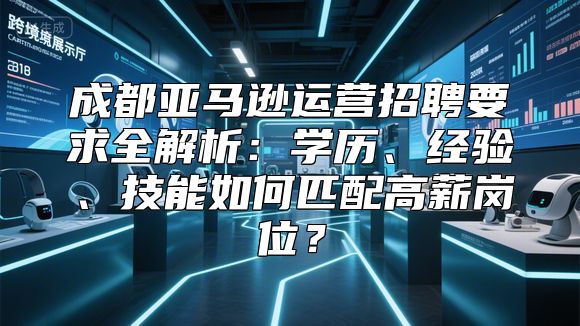 成都亚马逊运营招聘要求全解析：学历、经验、技能如何匹配高薪岗位？