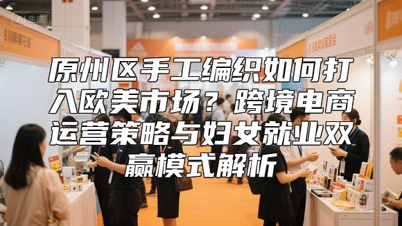 原州区手工编织如何打入欧美市场？跨境电商运营策略与妇女就业双赢模式解析