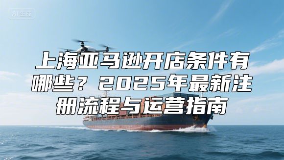 上海亚马逊开店条件有哪些？2025年最新注册流程与运营指南