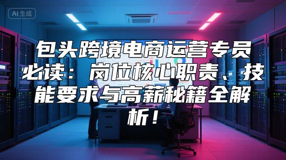 包头跨境电商运营专员必读：岗位核心职责、技能要求与高薪秘籍全解析！