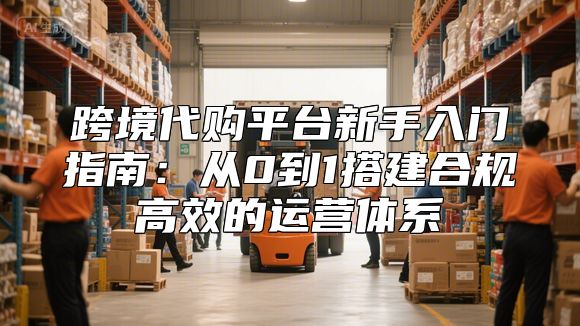 跨境代购平台新手入门指南：从0到1搭建合规高效的运营体系