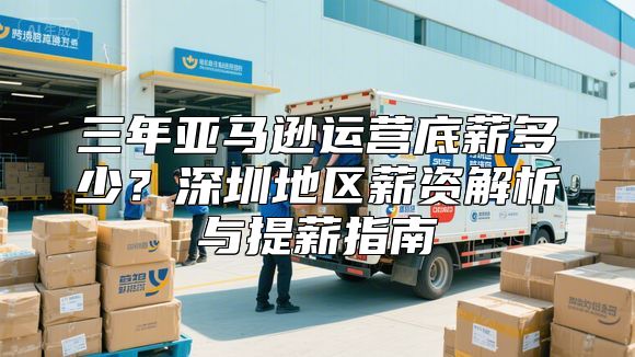 三年亚马逊运营底薪多少？深圳地区薪资解析与提薪指南