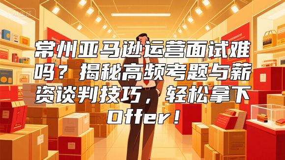 常州亚马逊运营面试难吗？揭秘高频考题与薪资谈判技巧，轻松拿下Offer！