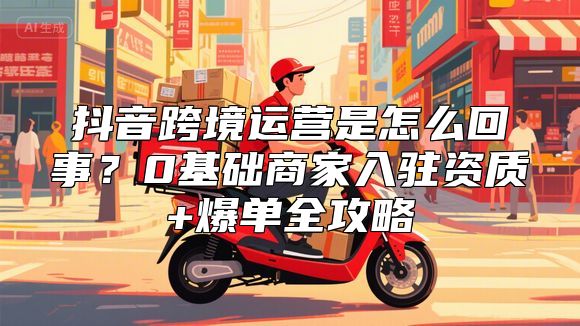 抖音跨境运营是怎么回事？0基础商家入驻资质+爆单全攻略