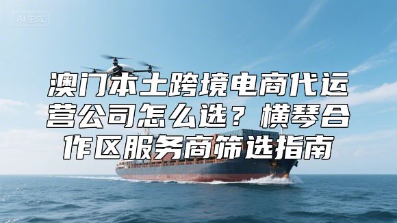 澳门本土跨境电商代运营公司怎么选？横琴合作区服务商筛选指南
