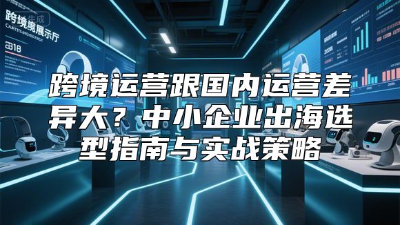 跨境运营跟国内运营差异大？中小企业出海选型指南与实战策略