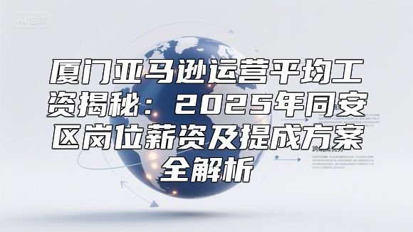 厦门亚马逊运营平均工资揭秘：2025年同安区岗位薪资及提成方案全解析