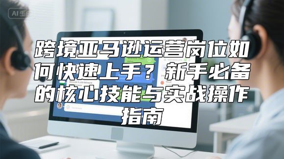 跨境亚马逊运营岗位如何快速上手？新手必备的核心技能与实战操作指南