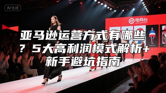 亚马逊运营方式有哪些？5大高利润模式解析+新手避坑指南