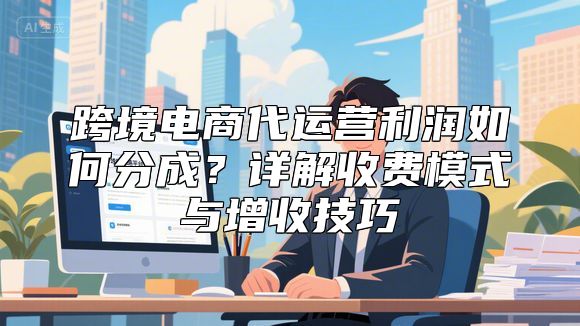 跨境电商代运营利润如何分成？详解收费模式与增收技巧