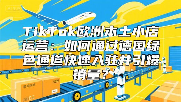 TikTok欧洲本土小店运营：如何通过德国绿色通道快速入驻并引爆销量？