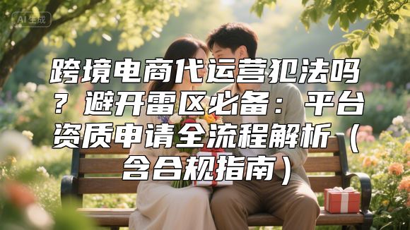 跨境电商代运营犯法吗？避开雷区必备：平台资质申请全流程解析（含合规指南）