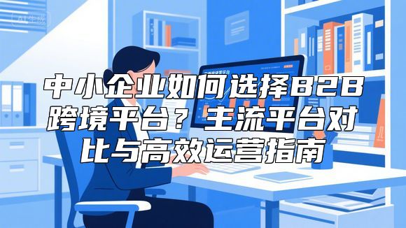 中小企业如何选择B2B跨境平台？主流平台对比与高效运营指南