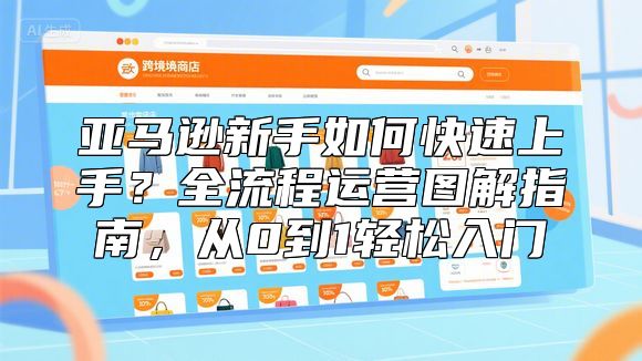 亚马逊新手如何快速上手？全流程运营图解指南，从0到1轻松入门