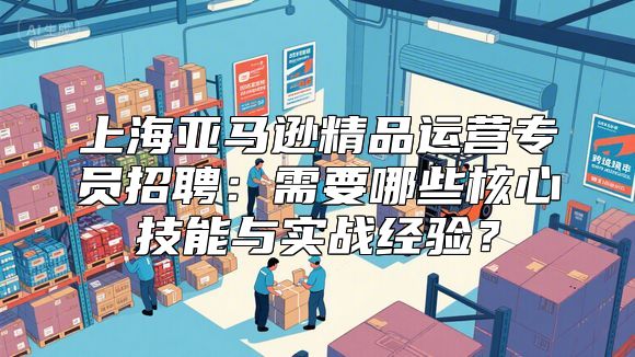 上海亚马逊精品运营专员招聘：需要哪些核心技能与实战经验？