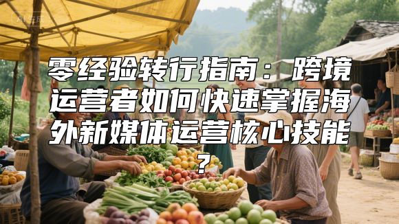 零经验转行指南：跨境运营者如何快速掌握海外新媒体运营核心技能？