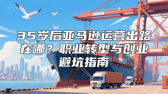35岁后亚马逊运营出路在哪？职业转型与创业避坑指南