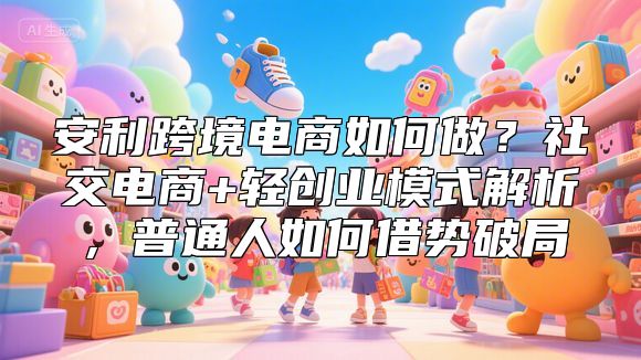 安利跨境电商如何做？社交电商+轻创业模式解析，普通人如何借势破局
