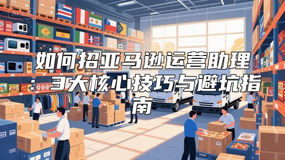 如何招亚马逊运营助理：3大核心技巧与避坑指南
