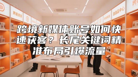 跨境新媒体账号如何快速获客？长尾关键词精准布局引爆流量
