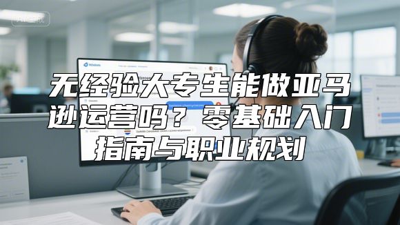 无经验大专生能做亚马逊运营吗？零基础入门指南与职业规划