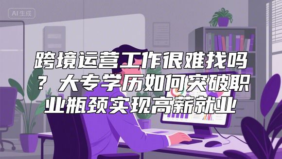 跨境运营工作很难找吗？大专学历如何突破职业瓶颈实现高薪就业