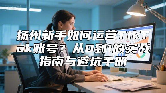 扬州新手如何运营TikTok账号？从0到1的实战指南与避坑手册