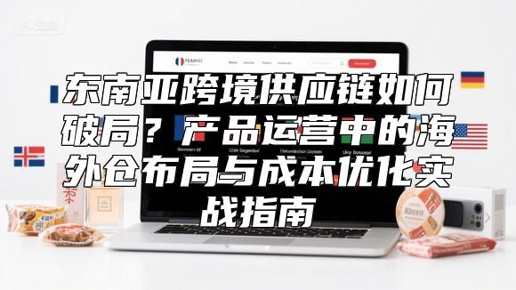 东南亚跨境供应链如何破局？产品运营中的海外仓布局与成本优化实战指南
