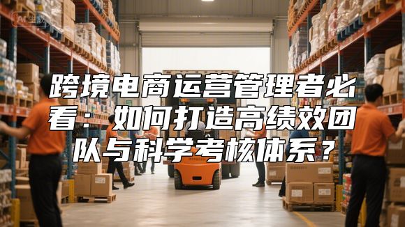跨境电商运营管理者必看：如何打造高绩效团队与科学考核体系？