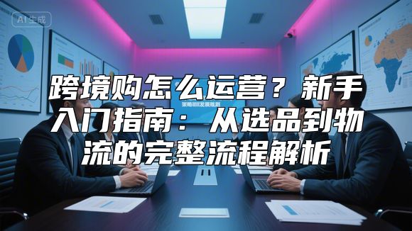 跨境购怎么运营？新手入门指南：从选品到物流的完整流程解析