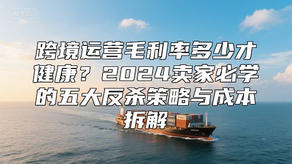 跨境运营毛利率多少才健康？2024卖家必学的五大反杀策略与成本拆解