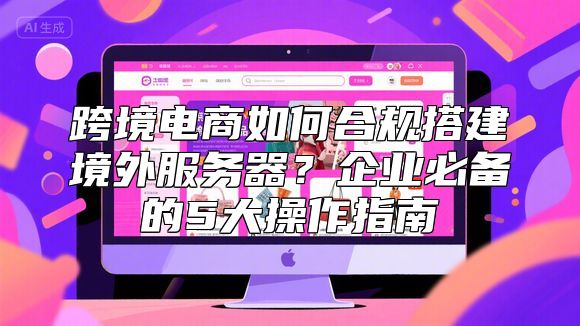 跨境电商如何合规搭建境外服务器？企业必备的5大操作指南