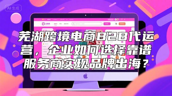 芜湖跨境电商B2B代运营，企业如何选择靠谱服务商实现品牌出海？
