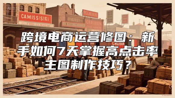 跨境电商运营修图：新手如何7天掌握高点击率主图制作技巧？