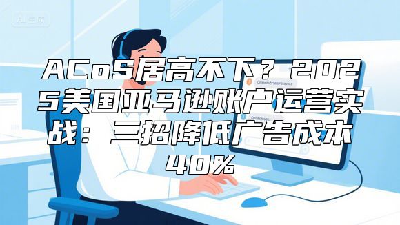 ACoS居高不下？2025美国亚马逊账户运营实战：三招降低广告成本40%