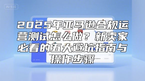 2025年亚马逊合规运营测试怎么做？新卖家必看的五大避坑指南与操作步骤