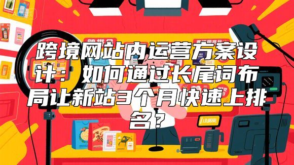 跨境网站内运营方案设计：如何通过长尾词布局让新站3个月快速上排名？