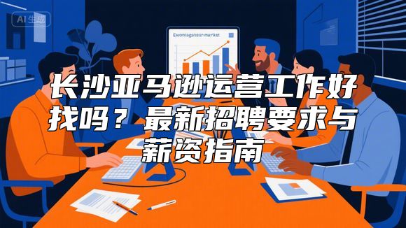 长沙亚马逊运营工作好找吗？最新招聘要求与薪资指南