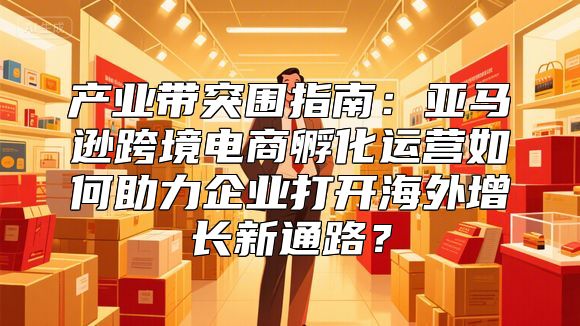 产业带突围指南：亚马逊跨境电商孵化运营如何助力企业打开海外增长新通路？