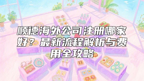 顺德海外公司注册哪家好？最新流程解析与费用全攻略