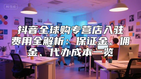 抖音全球购专营店入驻费用全解析：保证金、佣金、代办成本一览