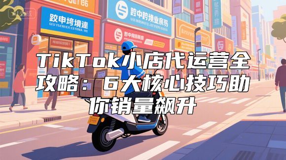 TikTok小店代运营全攻略：6大核心技巧助你销量飙升