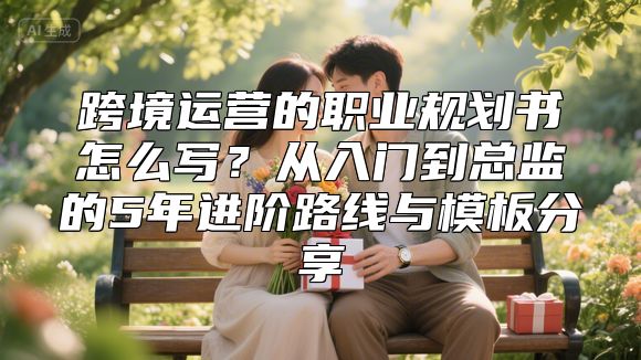 跨境运营的职业规划书怎么写？从入门到总监的5年进阶路线与模板分享