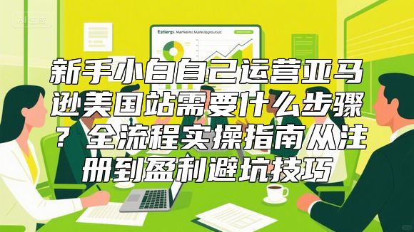 新手小白自己运营亚马逊美国站需要什么步骤？全流程实操指南从注册到盈利避坑技巧