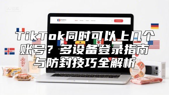 TikTok同时可以上几个账号？多设备登录指南与防封技巧全解析