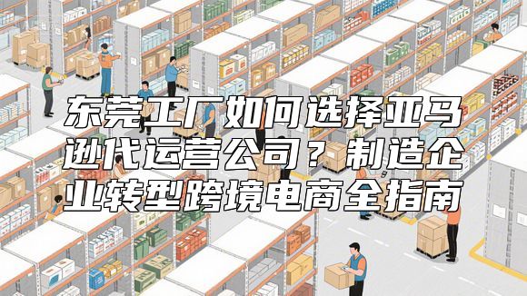 东莞工厂如何选择亚马逊代运营公司？制造企业转型跨境电商全指南
