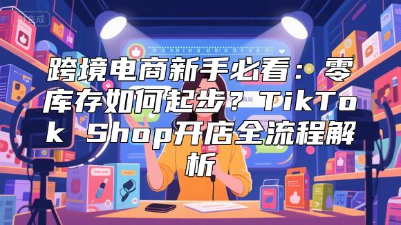 跨境电商新手必看：零库存如何起步？TikTok Shop开店全流程解析