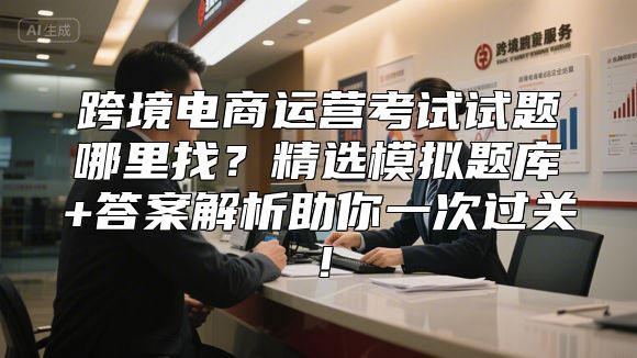 跨境电商运营考试试题哪里找？精选模拟题库+答案解析助你一次过关！